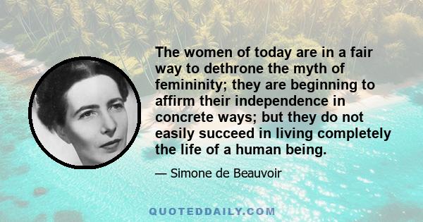 The women of today are in a fair way to dethrone the myth of femininity; they are beginning to affirm their independence in concrete ways; but they do not easily succeed in living completely the life of a human being.