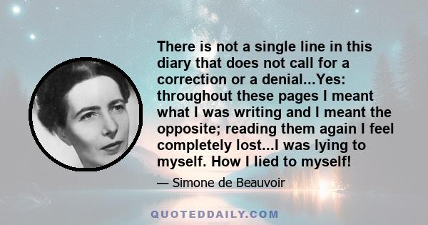 There is not a single line in this diary that does not call for a correction or a denial...Yes: throughout these pages I meant what I was writing and I meant the opposite; reading them again I feel completely lost...I