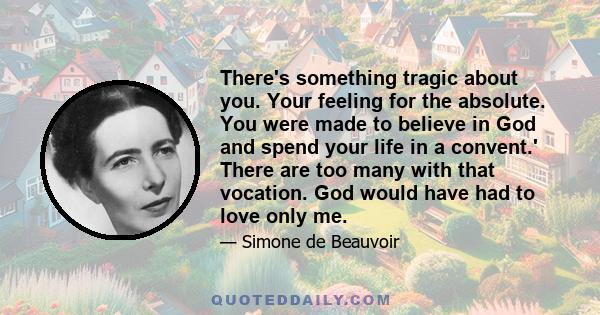 There's something tragic about you. Your feeling for the absolute. You were made to believe in God and spend your life in a convent.' There are too many with that vocation. God would have had to love only me.