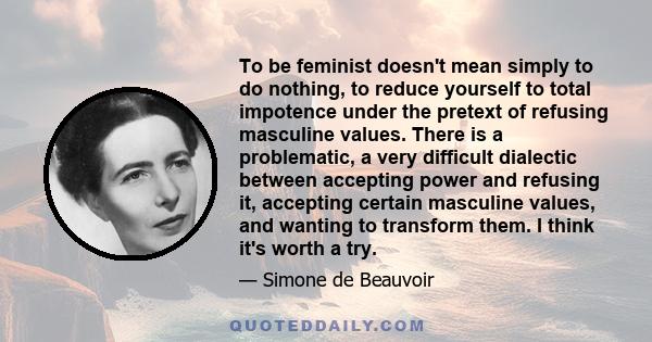 To be feminist doesn't mean simply to do nothing, to reduce yourself to total impotence under the pretext of refusing masculine values. There is a problematic, a very difficult dialectic between accepting power and