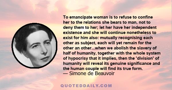 To emancipate woman is to refuse to confine her to the relations she bears to man, not to deny them to her; let her have her independent existence and she will continue nonetheless to exist for him also: mutually