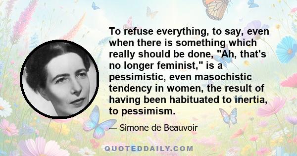 To refuse everything, to say, even when there is something which really should be done, Ah, that's no longer feminist, is a pessimistic, even masochistic tendency in women, the result of having been habituated to