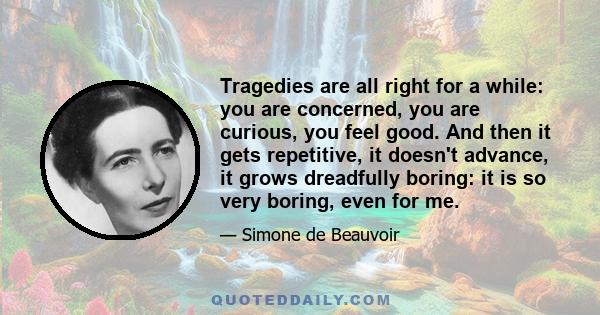 Tragedies are all right for a while: you are concerned, you are curious, you feel good. And then it gets repetitive, it doesn't advance, it grows dreadfully boring: it is so very boring, even for me.