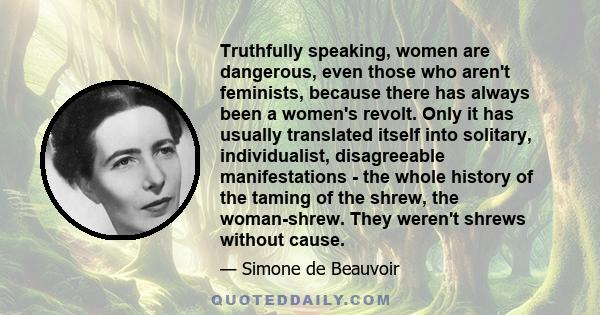 Truthfully speaking, women are dangerous, even those who aren't feminists, because there has always been a women's revolt. Only it has usually translated itself into solitary, individualist, disagreeable manifestations