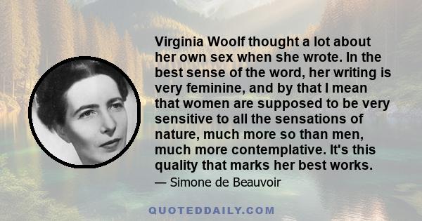 Virginia Woolf thought a lot about her own sex when she wrote. In the best sense of the word, her writing is very feminine, and by that I mean that women are supposed to be very sensitive to all the sensations of