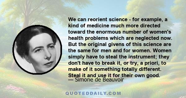 We can reorient science - for example, a kind of medicine much more directed toward the enormous number of women's health problems which are neglected now. But the original givens of this science are the same for men