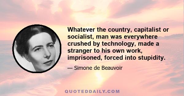 Whatever the country, capitalist or socialist, man was everywhere crushed by technology, made a stranger to his own work, imprisoned, forced into stupidity. The evil all arose from the fact that he had increased his