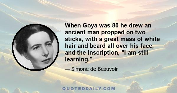 When Goya was 80 he drew an ancient man propped on two sticks, with a great mass of white hair and beard all over his face, and the inscription, I am still learning.