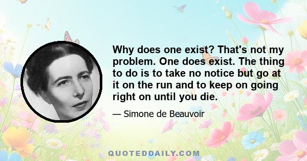 Why does one exist? That's not my problem. One does exist. The thing to do is to take no notice but go at it on the run and to keep on going right on until you die.