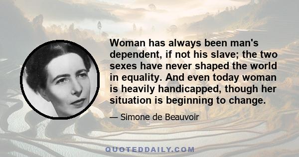 Woman has always been man's dependent, if not his slave; the two sexes have never shaped the world in equality. And even today woman is heavily handicapped, though her situation is beginning to change.