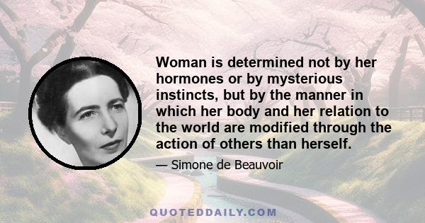 Woman is determined not by her hormones or by mysterious instincts, but by the manner in which her body and her relation to the world are modified through the action of others than herself.