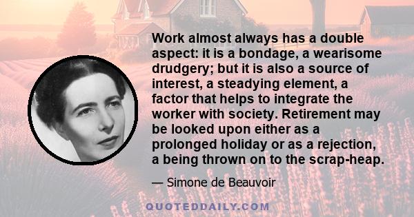 Work almost always has a double aspect: it is a bondage, a wearisome drudgery; but it is also a source of interest, a steadying element, a factor that helps to integrate the worker with society. Retirement may be looked 