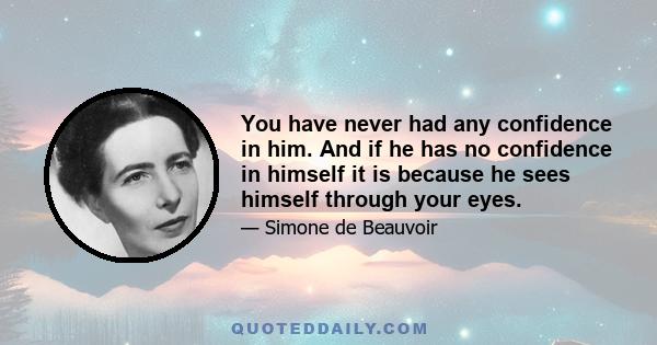 You have never had any confidence in him. And if he has no confidence in himself it is because he sees himself through your eyes.