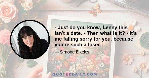 - Just do you know, Lenny this isn't a date. - Then what is it? - It's me falling sorry for you, because you're such a loser.