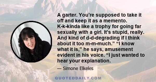 A garter. You’re supposed to take it off and keep it as a memento. K-k-kinda like a trophy for going far sexually with a girl. It’s stupid, really. And kind of d-d-degrading if I think about it too m-m-much.” “I know