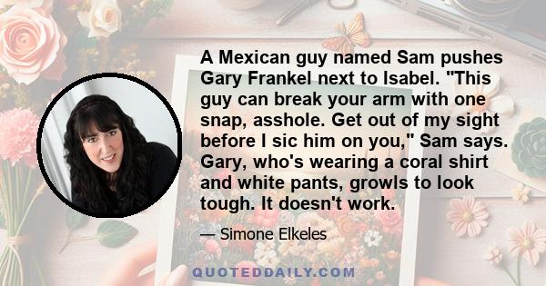 A Mexican guy named Sam pushes Gary Frankel next to Isabel. This guy can break your arm with one snap, asshole. Get out of my sight before I sic him on you, Sam says. Gary, who's wearing a coral shirt and white pants,