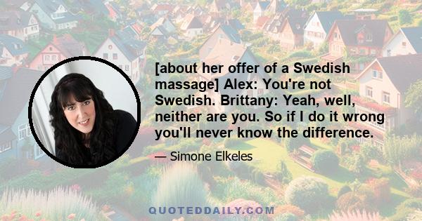 [about her offer of a Swedish massage] Alex: You're not Swedish. Brittany: Yeah, well, neither are you. So if I do it wrong you'll never know the difference.