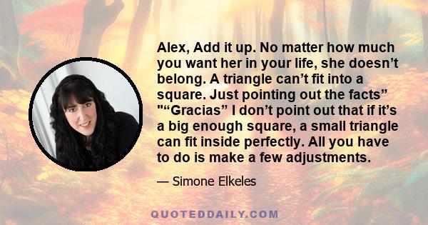 Alex, Add it up. No matter how much you want her in your life, she doesn’t belong. A triangle can’t fit into a square. Just pointing out the facts” “Gracias” I don’t point out that if it’s a big enough square, a small