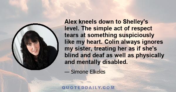 Alex kneels down to Shelley's level. The simple act of respect tears at something suspiciously like my heart. Colin always ignores my sister, treating her as if she's blind and deaf as well as physically and mentally