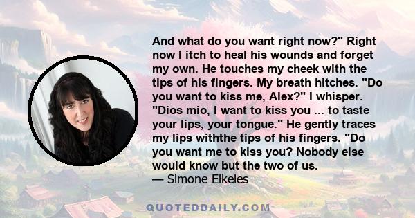 And what do you want right now? Right now I itch to heal his wounds and forget my own. He touches my cheek with the tips of his fingers. My breath hitches. Do you want to kiss me, Alex? I whisper. Dios mio, I want to