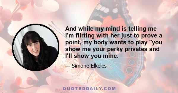 And while my mind is telling me I'm flirting with her just to prove a point, my body wants to play you show me your perky privates and I'll show you mine.