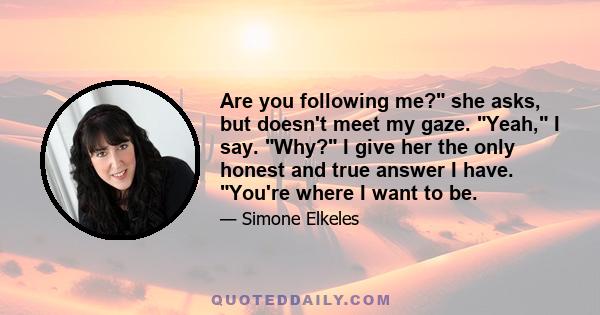 Are you following me? she asks, but doesn't meet my gaze. Yeah, I say. Why? I give her the only honest and true answer I have. You're where I want to be.