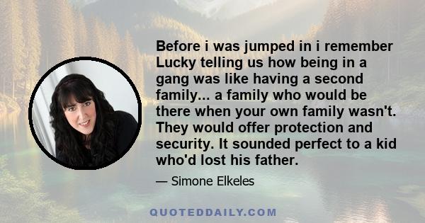 Before i was jumped in i remember Lucky telling us how being in a gang was like having a second family... a family who would be there when your own family wasn't. They would offer protection and security. It sounded