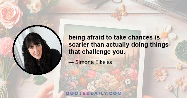 being afraid to take chances is scarier than actually doing things that challenge you.