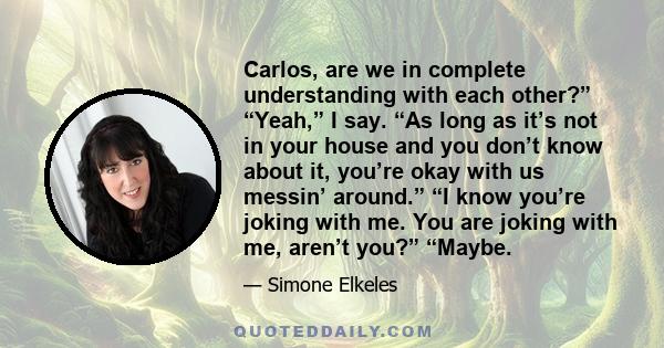 Carlos, are we in complete understanding with each other?” “Yeah,” I say. “As long as it’s not in your house and you don’t know about it, you’re okay with us messin’ around.” “I know you’re joking with me. You are