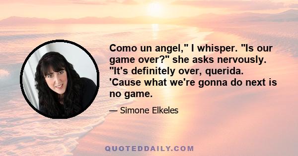 Como un angel, I whisper. Is our game over? she asks nervously. It's definitely over, querida. 'Cause what we're gonna do next is no game.