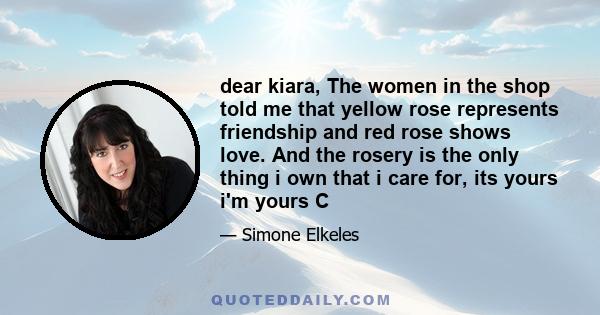 dear kiara, The women in the shop told me that yellow rose represents friendship and red rose shows love. And the rosery is the only thing i own that i care for, its yours i'm yours C