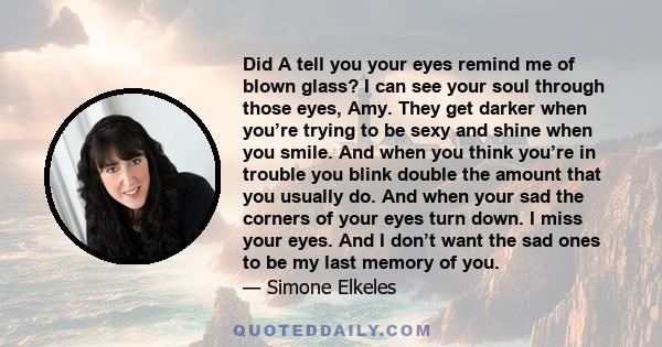 Did A tell you your eyes remind me of blown glass? I can see your soul through those eyes, Amy. They get darker when you’re trying to be sexy and shine when you smile. And when you think you’re in trouble you blink