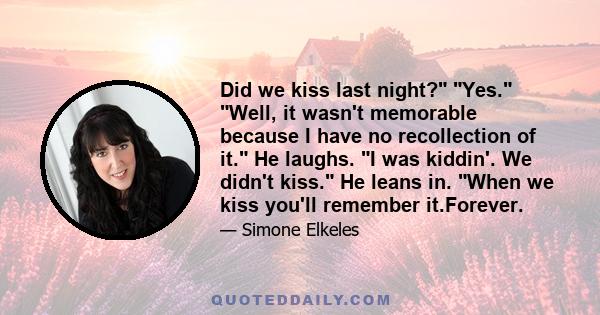 Did we kiss last night? Yes. Well, it wasn't memorable because I have no recollection of it. He laughs. I was kiddin'. We didn't kiss. He leans in. When we kiss you'll remember it.Forever.