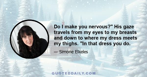 Do I make you nervous? His gaze travels from my eyes to my breasts and down to where my dress meets my thighs. In that dress you do.