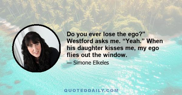 Do you ever lose the ego?” Westford asks me. “Yeah.” When his daughter kisses me, my ego flies out the window.