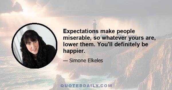 Expectations make people miserable, so whatever yours are, lower them. You'll definitely be happier.