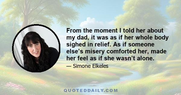 From the moment I told her about my dad, it was as if her whole body sighed in relief. As if someone else’s misery comforted her, made her feel as if she wasn’t alone.