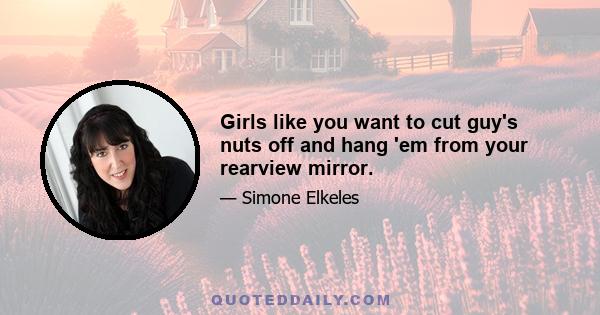 Girls like you want to cut guy's nuts off and hang 'em from your rearview mirror.