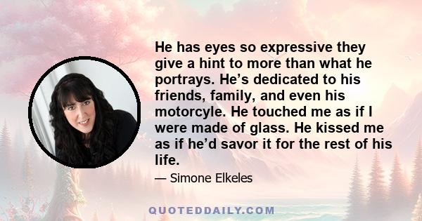 He has eyes so expressive they give a hint to more than what he portrays. He’s dedicated to his friends, family, and even his motorcyle. He touched me as if I were made of glass. He kissed me as if he’d savor it for the 