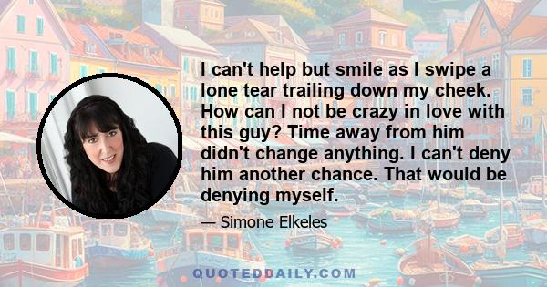 I can't help but smile as I swipe a lone tear trailing down my cheek. How can I not be crazy in love with this guy? Time away from him didn't change anything. I can't deny him another chance. That would be denying