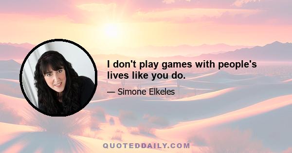 I don't play games with people's lives like you do.