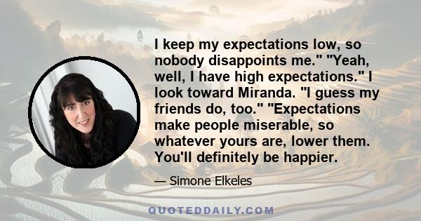 I keep my expectations low, so nobody disappoints me. Yeah, well, I have high expectations. I look toward Miranda. I guess my friends do, too. Expectations make people miserable, so whatever yours are, lower them.