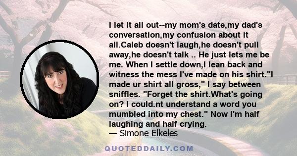 I let it all out--my mom's date,my dad's conversation,my confusion about it all.Caleb doesn't laugh,he doesn't pull away,he doesn't talk .. He just lets me be me. When I settle down,I lean back and witness the mess I've 