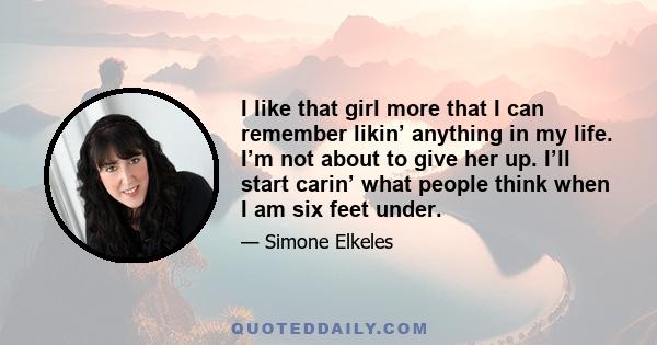 I like that girl more that I can remember likin’ anything in my life. I’m not about to give her up. I’ll start carin’ what people think when I am six feet under.