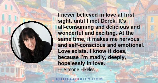 I never believed in love at first sight, until I met Derek. It's all-consuming and delicious and wonderful and exciting. At the same time, it makes me nervous and self-conscious and emotional. Love exists. I know it