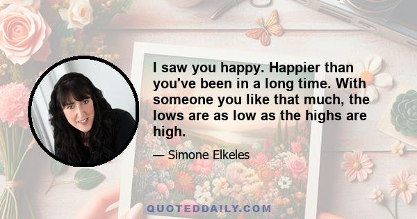 I saw you happy. Happier than you've been in a long time. With someone you like that much, the lows are as low as the highs are high.