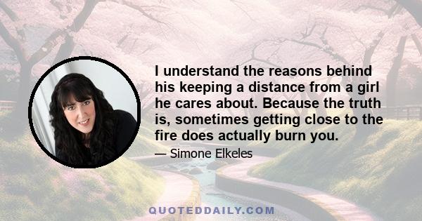 I understand the reasons behind his keeping a distance from a girl he cares about. Because the truth is, sometimes getting close to the fire does actually burn you.