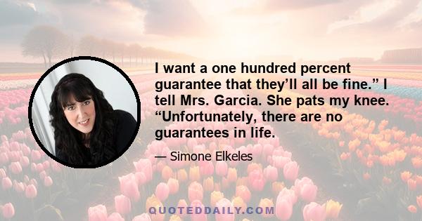 I want a one hundred percent guarantee that they’ll all be fine.” I tell Mrs. Garcia. She pats my knee. “Unfortunately, there are no guarantees in life.