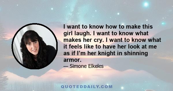 I want to know how to make this girl laugh. I want to know what makes her cry. I want to know what it feels like to have her look at me as if I’m her knight in shinning armor.