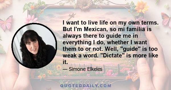 I want to live life on my own terms. But I'm Mexican, so mi familia is always there to guide me in everything I do, whether I want them to or not. Well, guide is too weak a word. Dictate is more like it.